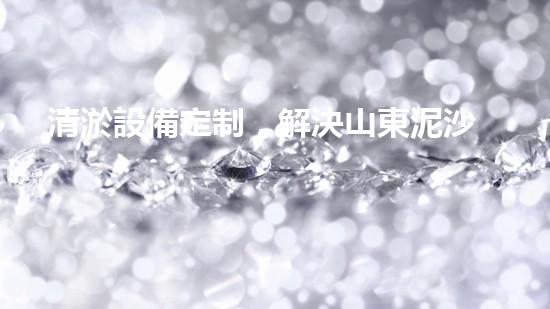 清淤設備定制，解決山東泥沙困擾！